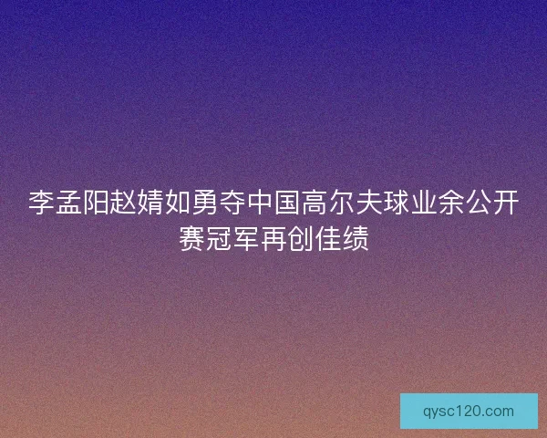 李孟阳赵婧如勇夺中国高尔夫球业余公开赛冠军再创佳绩