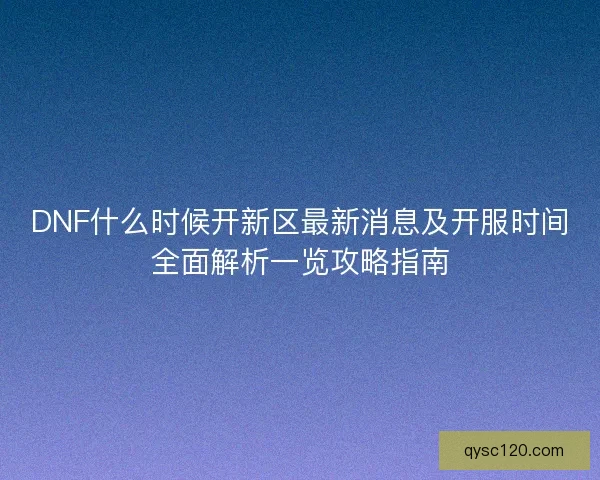 DNF什么时候开新区最新消息及开服时间全面解析一览攻略指南