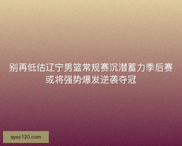 别再低估辽宁男篮常规赛沉潜蓄力季后赛或将强势爆发逆袭夺冠