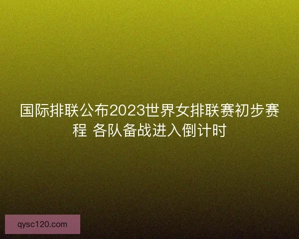 国际排联公布2023世界女排联赛初步赛程 各队备战进入倒计时