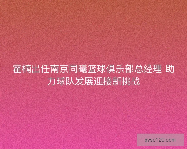 霍楠出任南京同曦篮球俱乐部总经理 助力球队发展迎接新挑战