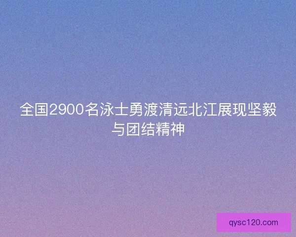 全国2900名泳士勇渡清远北江展现坚毅与团结精神